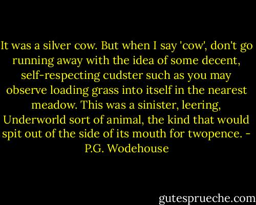 It was a silver cow. But when I say 'cow', don't go running away with the idea of some decent, self-respecting cudster such as you may observe loading grass into itself in the nearest meadow. This was a sinister, leering, Underworld sort of animal, the kind that would spit out of the side of its mouth for twopence. - P.G. Wodehouse