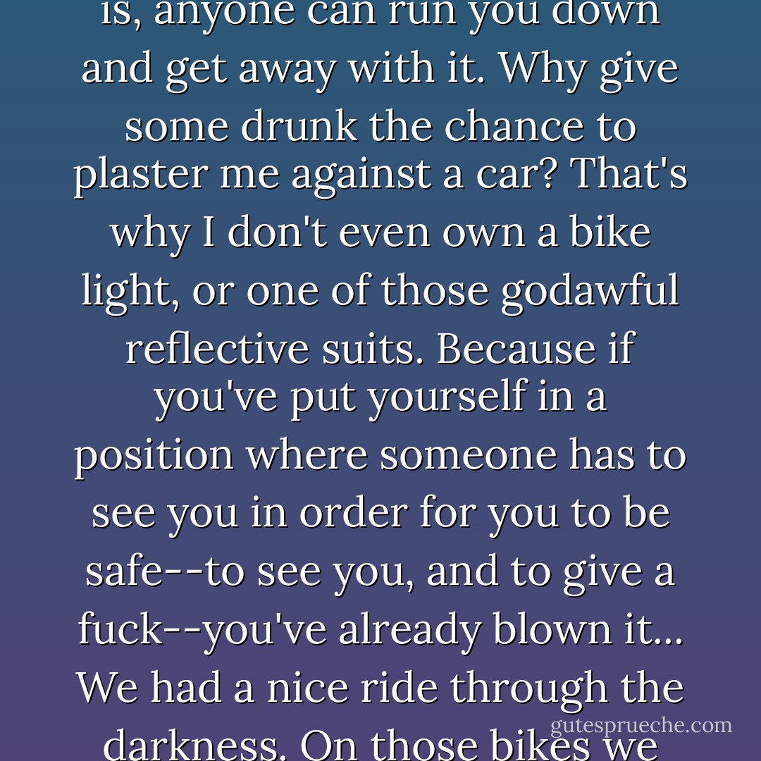I had to ride slow because I was taking my guerrilla route, the one I follow when I assume that everyone in a car is out to get me. My nighttime attitude is, anyone can run you down and get away with it. Why give some drunk the chance to plaster me against a car? That's why I don't even own a bike light, or one of those godawful reflective suits. Because if you've put yourself in a position where someone has to see you in order for you to be safe--to see you, and to give a fuck--you've already blown it... We had a nice ride through the darkness. On those bikes we were weak and vulnerable, but invisible, elusive, aware of everything within a two-block radius. - Neal Stephenson