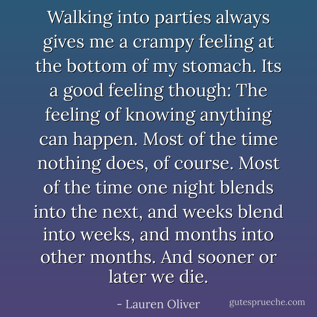 Walking into parties always gives me a crampy feeling at the bottom of my stomach. Its a good feeling though: The feeling of knowing anything can happen. Most of the time nothing does, of course. Most of the time one night blends into the next, and weeks blend into weeks, and months into other months. And sooner or later we die. - Lauren Oliver