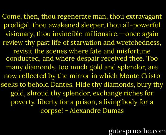 Come, then, thou regenerate man, thou extravagant prodigal, thou awakened sleeper, thou all-powerful visionary, thou invincible millionaire,--once again review thy past life of starvation and wretchedness, revisit the scenes where fate and misfortune conducted, and where despair received thee. Too many diamonds, too much gold and splendor, are now reflected by the mirror in which Monte Cristo seeks to behold Dantes. Hide thy diamonds, bury thy gold, shroud thy splendor, exchange riches for poverty, liberty for a prison, a living body for a corpse! - Alexandre Dumas