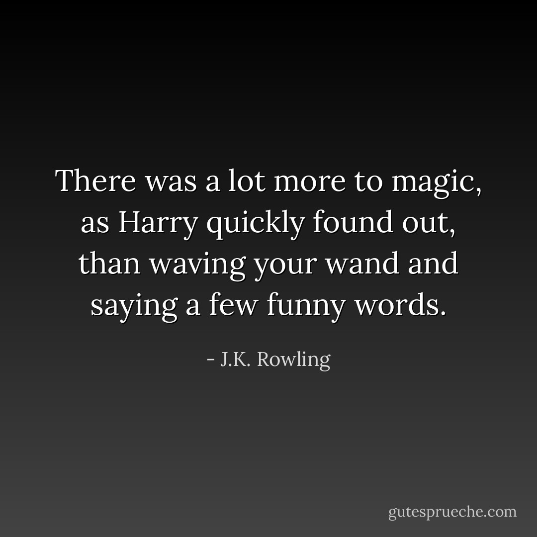 There was a lot more to magic, as Harry quickly found out, than waving your wand and saying a few funny words. - J.K. Rowling