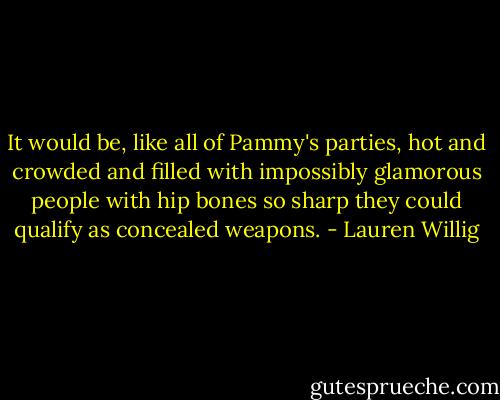 It would be, like all of Pammy's parties, hot and crowded and filled with impossibly glamorous people with hip bones so sharp they could qualify as concealed weapons. - Lauren Willig