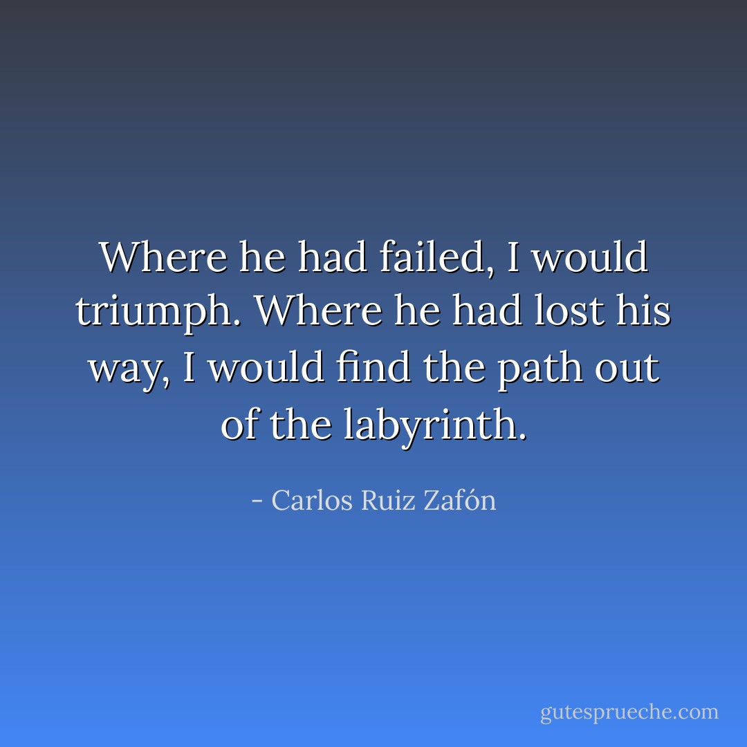 Where he had failed, I would triumph.<br />Where he had lost his way, I would find the path out of the labyrinth. - Carlos Ruiz Zafón