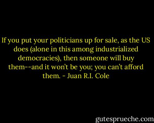 If you put your politicians up for sale, as the US does (alone in this among industrialized democracies), then someone will buy them--and it won’t be you; you can’t afford them. - Juan R.I. Cole