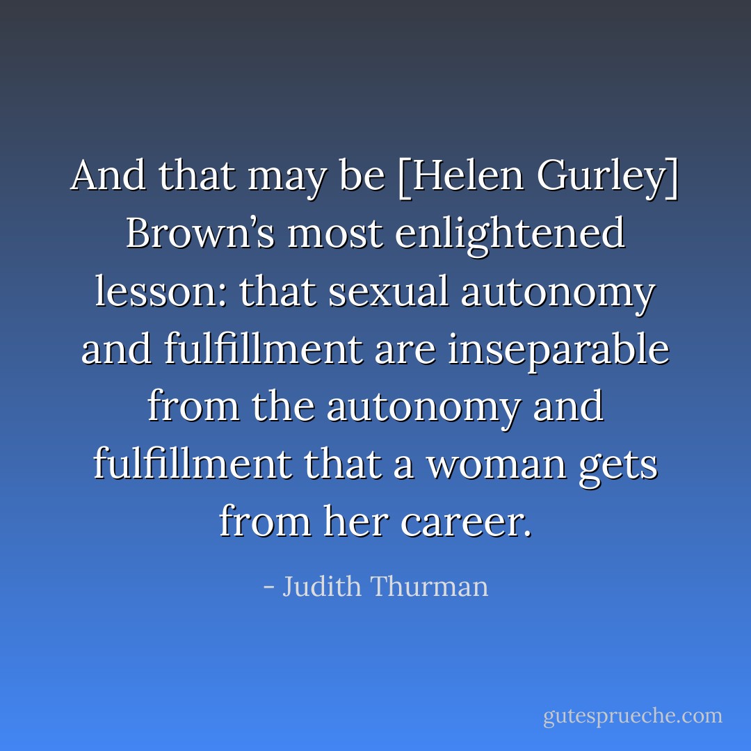 And that may be [Helen Gurley] Brown’s most enlightened lesson: that sexual autonomy and fulfillment are inseparable from the autonomy and fulfillment that a woman gets from her career. - Judith Thurman