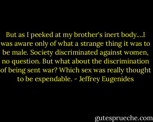 But as I peeked at my brother's inert body....I was aware only of what a strange thing it was to be male. Society discriminated against women, no question. But what about the discrimination of being sent war? Which sex was really thought to be expendable. - Jeffrey Eugenides