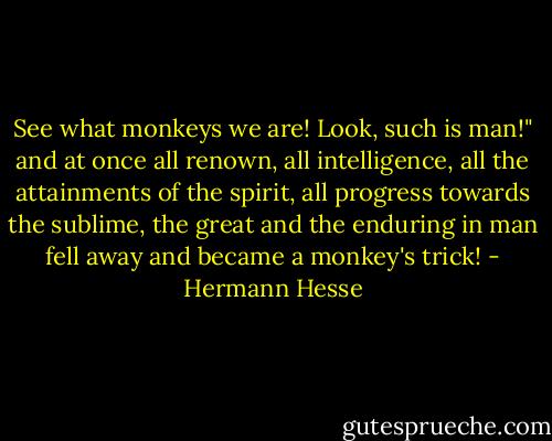 See what monkeys we are! Look, such is man!" and at once all renown, all intelligence, all the attainments of the spirit, all progress towards the sublime, the great and the enduring in man fell away and became a monkey's trick! - Hermann Hesse