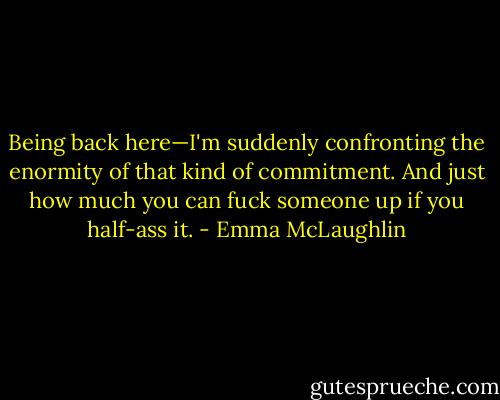 Being back here—I'm suddenly confronting the enormity of that kind of commitment. And just how much you can fuck someone up if you half-ass it. - Emma McLaughlin