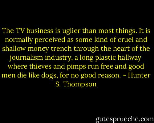 The TV business is uglier than most things. It is normally perceived as some kind of cruel and shallow money trench through the heart of the journalism industry, a long plastic hallway where thieves and pimps run free and good men die like dogs, for no good reason. - Hunter S. Thompson