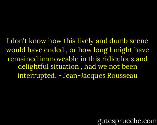 I don't know how this lively and dumb scene would have ended , or how long I might have remained immoveable in this ridiculous and delightful situation , had we not been interrupted. - Jean-Jacques Rousseau