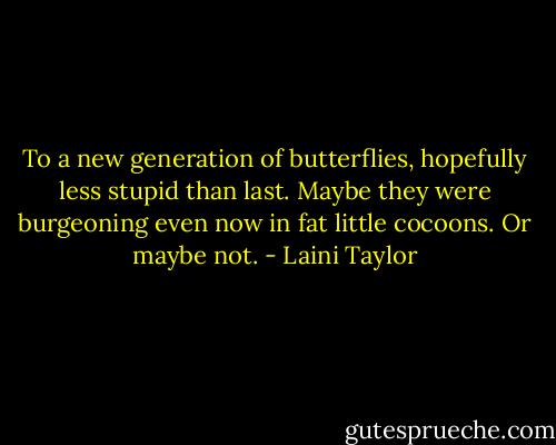 To a new generation of butterflies, hopefully less stupid than last.<br />Maybe they were burgeoning even now in fat little cocoons. Or maybe not. - Laini Taylor