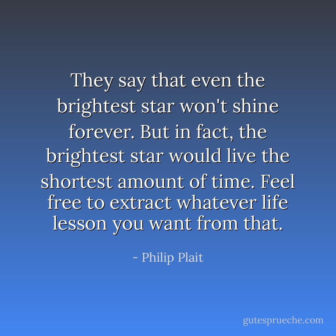 They say that even the brightest star won't shine forever. But in fact, the brightest star would live the shortest amount of time. Feel free to extract whatever life lesson you want from that. - Philip Plait