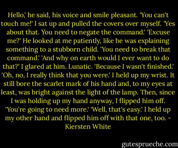Hello,' he said, his voice and smile pleasant.<br />'You can't touch me!' I sat up and pulled the covers over myself.<br />'Yes about that. You need to negate the command.'<br />'Excuse me?'<br />He looked at me patiently, like he was explaining something to a stubborn child. 'You need to break that command.'<br />'And why on earth would I ever want to do that?' I glared at him. Lunatic.<br />'Because I wasn't finished.'<br />'Oh, no, I really think that you were.' I held up my wrist. It still bore the scarlet mark of his hand and, to my eyes at least, was bright against the light of the lamp. Then, since I was holding up my hand anyway, I flipped him off.<br />'You're going to need more.'<br />'Well, that's easy.' I held up my other hand and flipped him off with that one, too. - Kiersten White