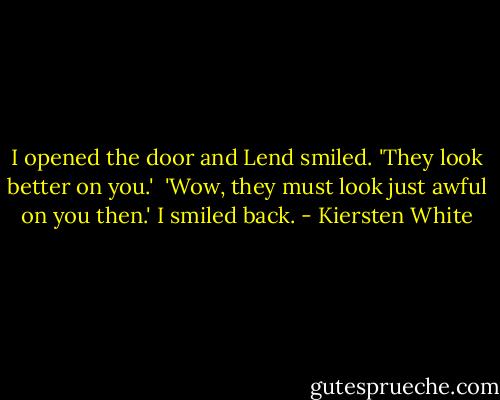 I opened the door and Lend smiled. 'They look better on you.'<br /><br />'Wow, they must look just awful on you then.' I smiled back. - Kiersten White