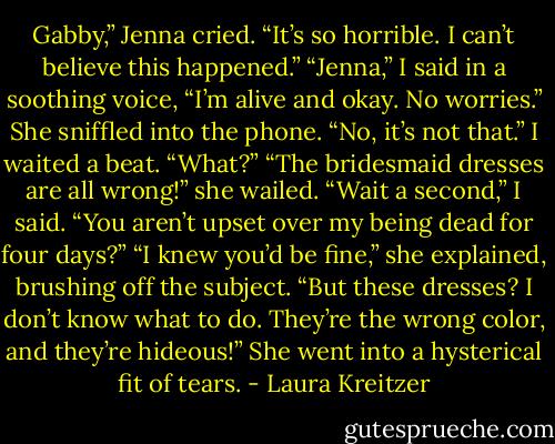 Gabby,” Jenna cried. “It’s so horrible. I can’t believe this happened.”<br />“Jenna,” I said in a soothing voice, “I’m alive and okay. No worries.”<br />She sniffled into the phone. “No, it’s not that.”<br />I waited a beat. “What?”<br />“The bridesmaid dresses are all wrong!” she wailed.<br />“Wait a second,” I said. “You aren’t upset over my being dead for four days?”<br />“I knew you’d be fine,” she explained, brushing off the subject. “But these dresses? I don’t know what to do. They’re the wrong color, and they’re hideous!” She went into a hysterical fit of tears. - Laura Kreitzer