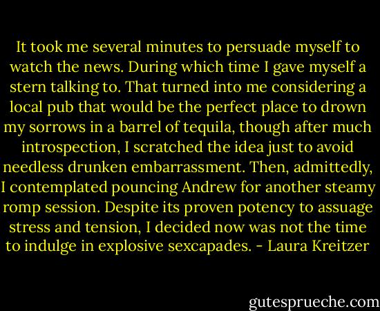 It took me several minutes to persuade myself to watch the news. During which time I gave myself a stern talking to. That turned into me considering a local pub that would be the perfect place to drown my sorrows in a barrel of tequila, though after much introspection, I scratched the idea just to avoid needless drunken embarrassment. Then, admittedly, I contemplated pouncing Andrew for another steamy romp session. Despite its proven potency to assuage stress and tension, I decided now was not the time to indulge in explosive sexcapades. - Laura Kreitzer