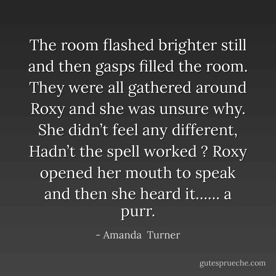 The room flashed brighter still and then gasps filled the room. They were all gathered around Roxy and she was unsure why. She didn’t feel any different, Hadn’t the spell worked ? Roxy opened her mouth to speak and then she heard it…… a purr. - Amanda  Turner