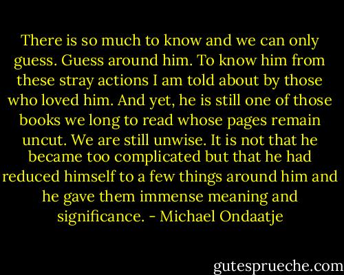 There is so much to know and we can only guess. Guess around him. To know him from these stray actions I am told about by those who loved him. And yet, he is still one of those books we long to read whose pages remain uncut. We are still unwise. It is not that he became too complicated but that he had reduced himself to a few things around him and he gave them immense meaning and significance. - Michael Ondaatje
