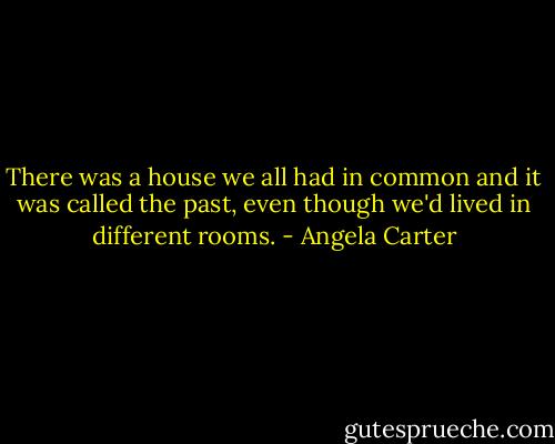 There was a house we all had in common and it was called the past, even though we'd lived in different rooms. - Angela Carter