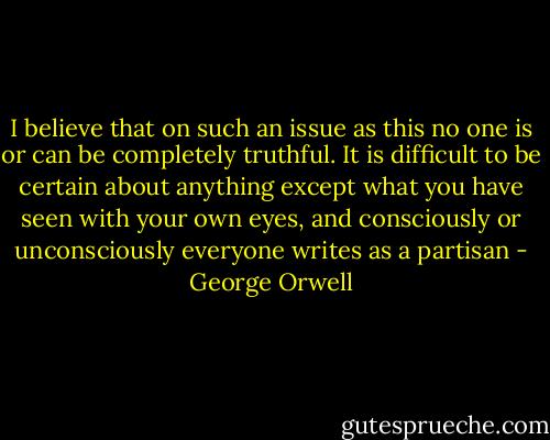 I believe that on such an issue as this no one is or can be completely truthful. It is difficult to be certain about anything except what you have seen with your own eyes, and consciously or unconsciously everyone writes as a partisan - George Orwell