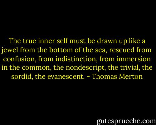 The true inner self must be drawn up like a jewel from the bottom of the sea, rescued from confusion, from indistinction, from immersion in the common, the nondescript, the trivial, the sordid, the evanescent. - Thomas Merton