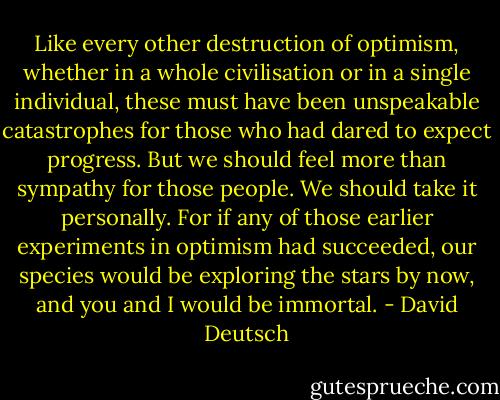 Like every other destruction of optimism, whether in a whole civilisation or in a single individual, these must have been unspeakable catastrophes for those who had dared to expect progress. But we should feel more than sympathy for those people. We should take it personally. For if any of those earlier experiments in optimism had succeeded, our species would be exploring the stars by now, and you and I would be immortal. - David Deutsch