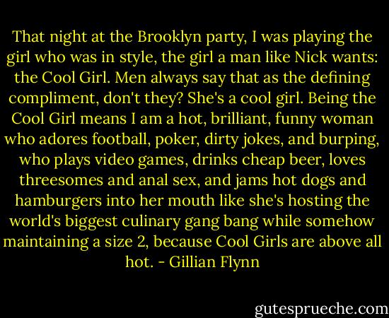 That night at the Brooklyn party, I was playing the girl who was in style, the girl a man like Nick wants: the Cool Girl. Men always say that as the defining compliment, don't they? She's a cool girl. Being the Cool Girl means I am a hot, brilliant, funny woman who adores football, poker, dirty jokes, and burping, who plays video games, drinks cheap beer, loves threesomes and anal sex, and jams hot dogs and hamburgers into her mouth like she's hosting the world's biggest culinary gang bang while somehow maintaining a size 2, because Cool Girls are above all hot. - Gillian Flynn