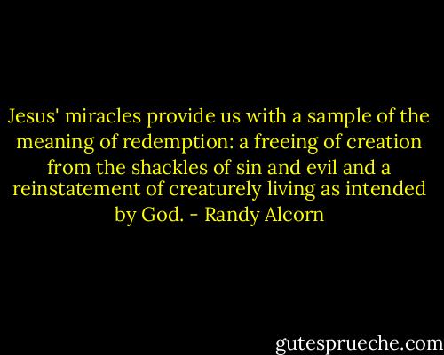 Jesus' miracles provide us with a sample of the meaning of redemption: a freeing of creation from the shackles of sin and evil and a reinstatement of creaturely living as intended by God. - Randy Alcorn