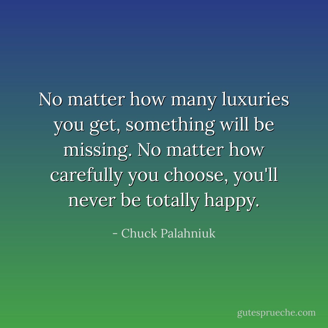 No matter how many luxuries you get, something will be missing. No matter how carefully you choose, you'll never be totally happy. - Chuck Palahniuk
