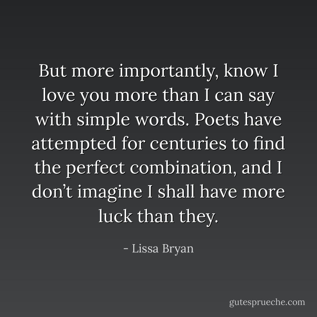 But more importantly, know I love you more than I can say with simple words. Poets have attempted for centuries to find the perfect combination, and I don’t imagine I shall have more luck than they. - Lissa Bryan