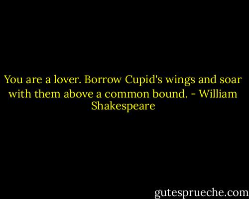 You are a lover. Borrow Cupid's wings<br />and soar with them above a common bound. - William Shakespeare