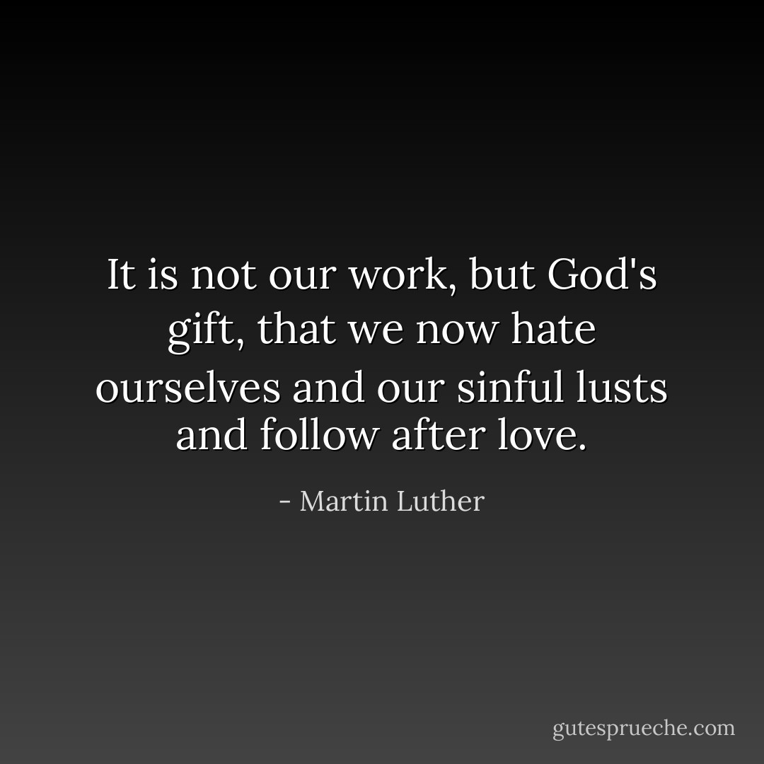 It is not our work, but God's gift, that we now hate ourselves and our sinful lusts and follow after love. - Martin Luther