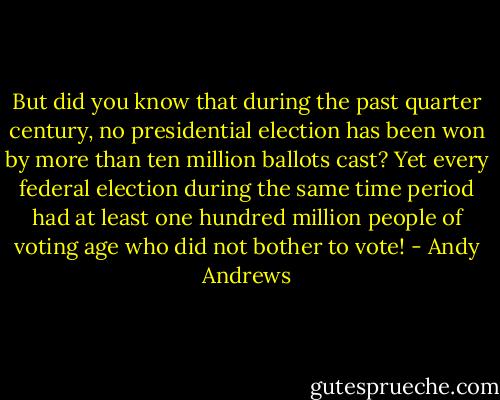But did you know that during the past quarter century, no presidential election has been won by more than ten million ballots cast? Yet every federal election during the same time period had at least one hundred million people of voting age who did not bother to vote! - Andy Andrews