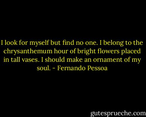 I look for myself but find no one. I belong to the chrysanthemum hour of bright flowers placed in tall vases. I should make an ornament of my soul. - Fernando Pessoa