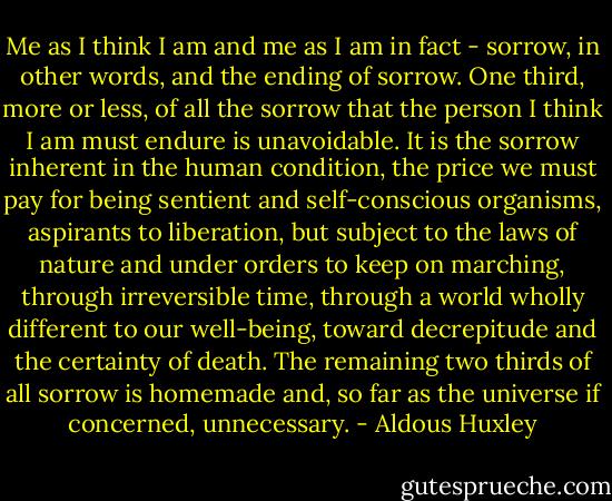 Me as I think I am and me as I am in fact - sorrow, in other words, and the ending of sorrow. One third, more or less, of all the sorrow that the person I think I am must endure is unavoidable. It is the sorrow inherent in the human condition, the price we must pay for being sentient and self-conscious organisms, aspirants to liberation, but subject to the laws of nature and under orders to keep on marching, through irreversible time, through a world wholly different to our well-being, toward decrepitude and the certainty of death. The remaining two thirds of all sorrow is homemade and, so far as the universe if concerned, unnecessary. - Aldous Huxley