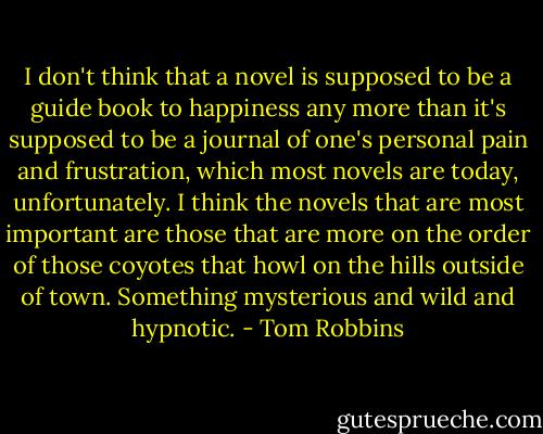 I don't think that a novel is supposed to be a guide book to happiness any more than it's supposed to be a journal of one's personal pain and frustration, which most novels are today, unfortunately. I think the novels that are most important are those that are more on the order of those coyotes that howl on the hills outside of town. Something mysterious and wild and hypnotic. - Tom Robbins