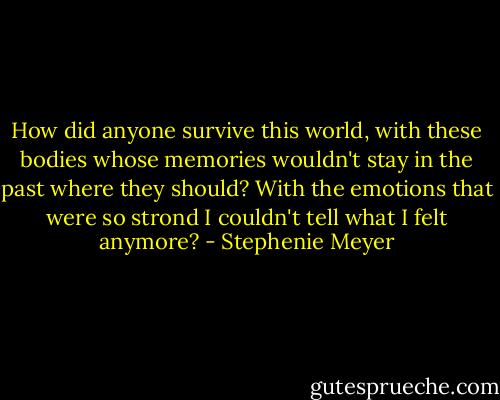 How did anyone survive this world, with these bodies whose memories wouldn't stay in the past where they should? With the emotions that were so strond I couldn't tell what I felt anymore? - Stephenie Meyer