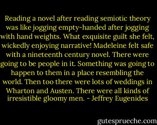 Reading a novel after reading semiotic theory was like jogging empty-handed after jogging with hand weights. What exquisite guilt she felt, wickedly enjoying narrative! Madeleine felt safe with a nineteenth century novel. There were going to be people in it. Something was going to happen to them in a place resembling the world. Then too there were lots of weddings in Wharton and Austen. There were all kinds of irresistible gloomy men. - Jeffrey Eugenides