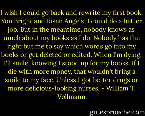 I wish I could go back and rewrite my first book, You Bright and Risen Angels; I could do a better job. But in the meantime, nobody knows as much about my books as I do. Nobody has the right but me to say which words go into my books or get deleted or edited. When I'm dying, I'll smile, knowing I stood up for my books. If I die with more money, that wouldn't bring a smile to my face. Unless I got better drugs or more delicious-looking nurses. - William T. Vollmann