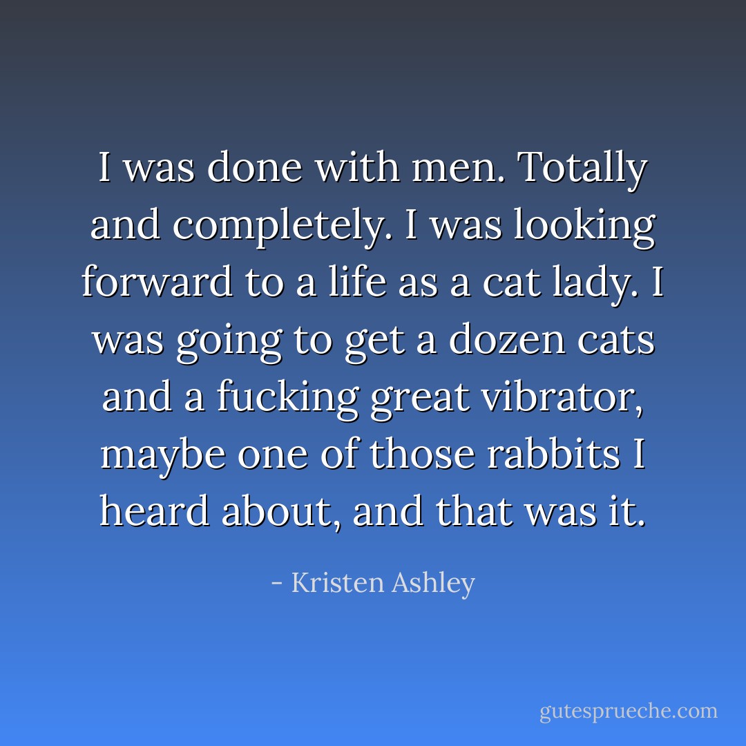 I was done with men. Totally and completely. I was looking forward to a life as a cat lady. I was going to get a dozen cats and a fucking great vibrator, maybe one of those rabbits I heard about, and that was it. - Kristen Ashley