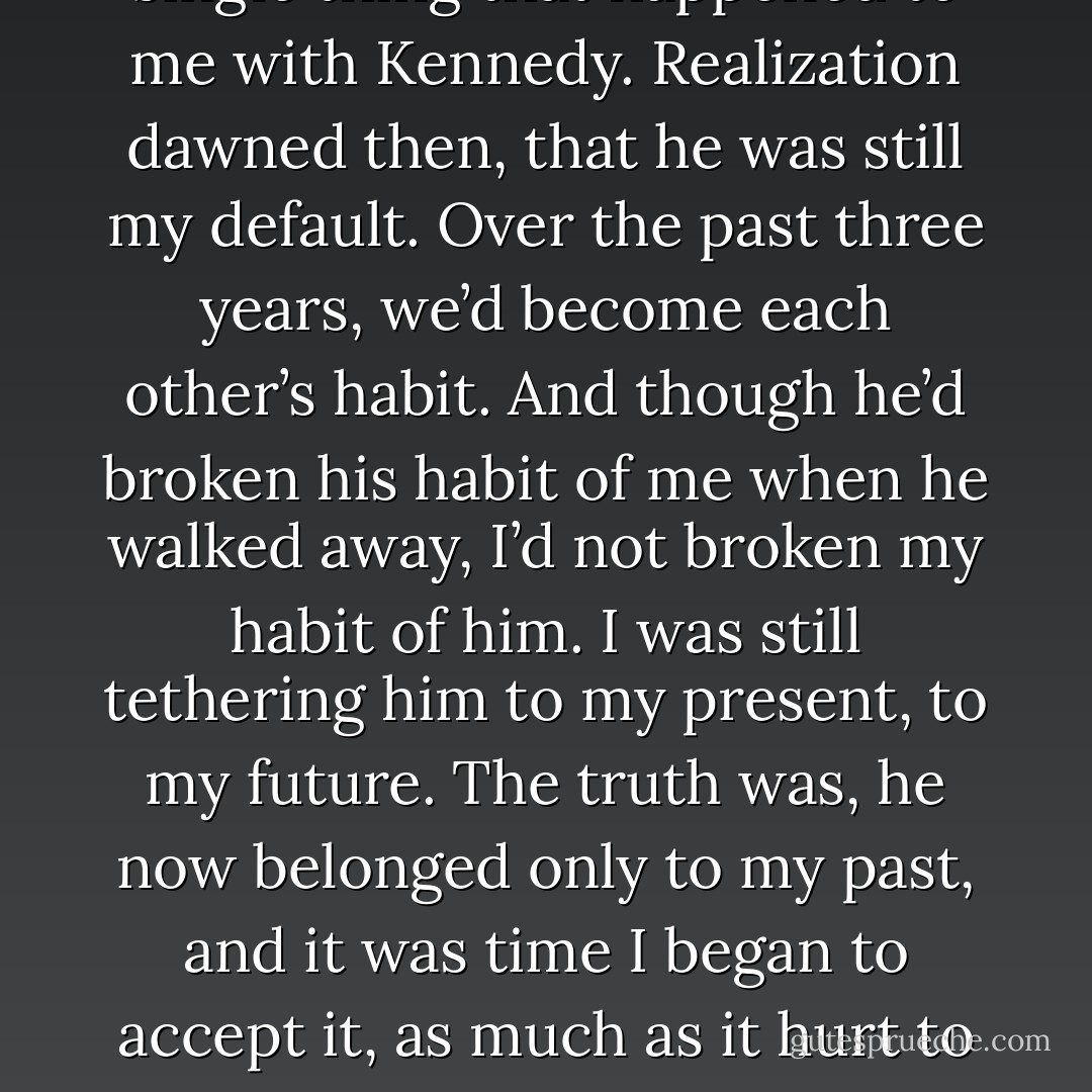 I had to stop linking every single thing that happened to me with Kennedy. Realization dawned then, that he was still my default. Over the past three years, we’d become each other’s habit. And though he’d broken his habit of me when he walked away, I’d not broken my habit of him. I was still tethering him to my present, to my future. The truth was, he now belonged only to my past, and it was time I began to accept it, as much as it hurt to do so. - Tammara Webber