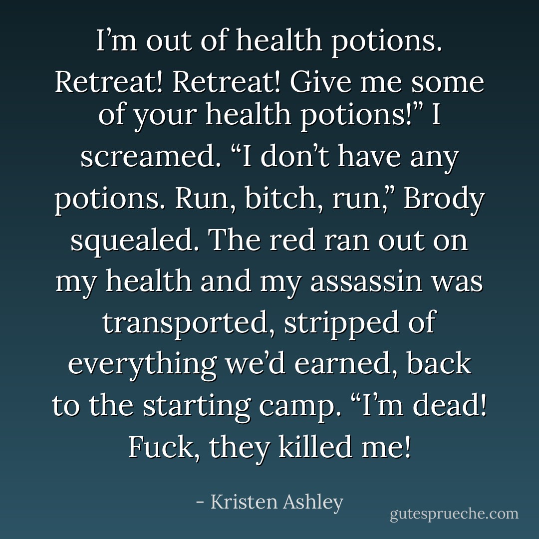 I’m out of health potions. Retreat! Retreat! Give me some of your health potions!” I screamed. “I don’t have any potions. Run, bitch, run,” Brody squealed. The red ran out on my health and my assassin was transported, stripped of everything we’d earned, back to the starting camp. “I’m dead! Fuck, they killed me! - Kristen Ashley