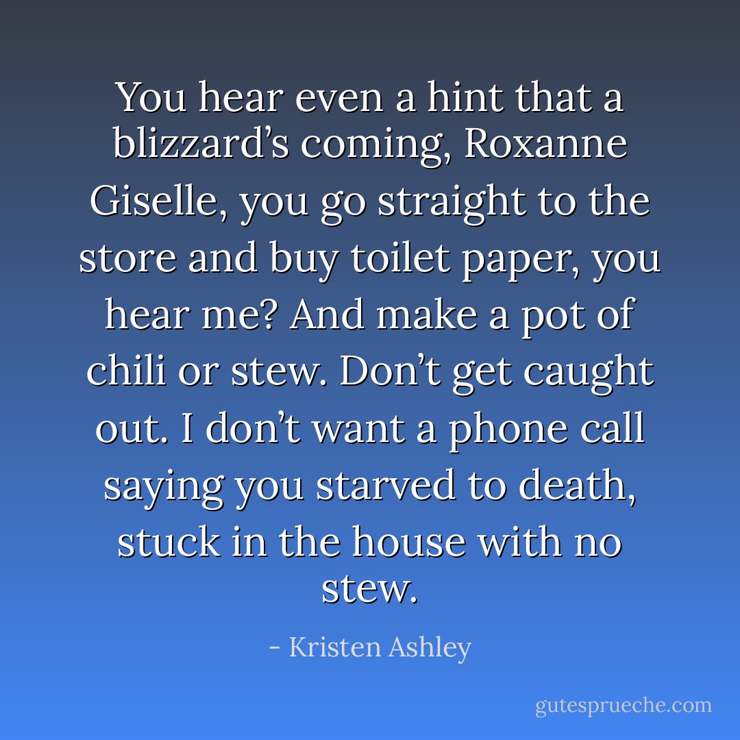 You hear even a hint that a blizzard’s coming, Roxanne Giselle, you go straight to the store and buy toilet paper, you hear me? And make a pot of chili or stew. Don’t get caught out. I don’t want a phone call saying you starved to death, stuck in the house with no stew. - Kristen Ashley