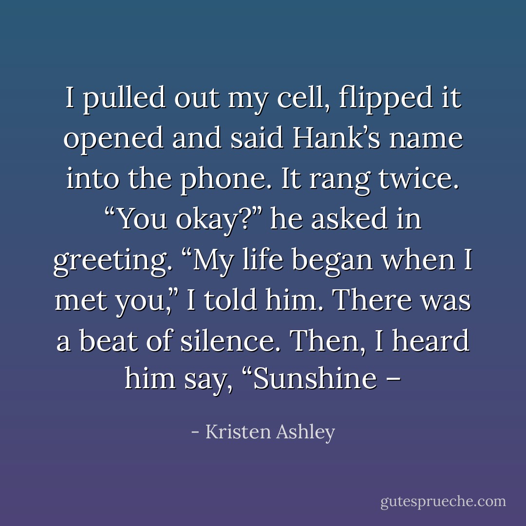 I pulled out my cell, flipped it opened and said Hank’s name into the phone. It rang twice. “You okay?” he asked in greeting. “My life began when I met you,” I told him. There was a beat of silence. Then, I heard him say, “Sunshine – - Kristen Ashley