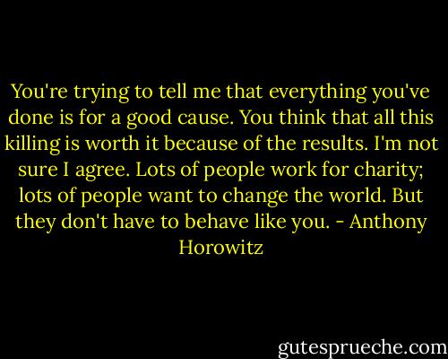 You're trying to tell me that everything you've done is for a good cause. You think that all this killing is worth it because of the results. I'm not sure I agree. Lots of people work for charity; lots of people want to change the world. But they don't have to behave like you. - Anthony Horowitz