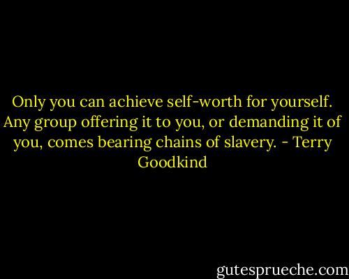 Only you can achieve self-worth for yourself. Any group offering it to you, or demanding it of you, comes bearing chains of slavery. - Terry Goodkind