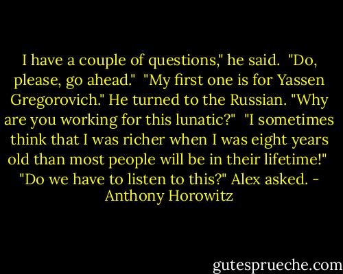 I have a couple of questions," he said.<br /><br />"Do, please, go ahead."<br /><br />"My first one is for Yassen Gregorovich." He turned to the Russian. "Why are you working for this lunatic?"<br /><br />"I sometimes think that I was richer when I was eight years old than most people will be in their lifetime!"<br /><br />"Do we have to listen to this?" Alex asked. - Anthony Horowitz