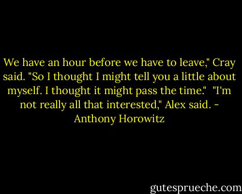 We have an hour before we have to leave," Cray said. "So I thought I might tell you a little about myself. I thought it might pass the time."<br /><br />"I'm not really all that interested," Alex said. - Anthony Horowitz