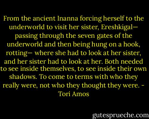 From the ancient Inanna forcing herself to the underworld to visit her sister, Ereshkigal— passing through the seven gates of the underworld and then being hung on a hook, rotting— where she had to look at her sister, and her sister had to look at her. Both needed to see inside themselves, to see inside their own shadows. To come to terms with who they really were, not who they thought they were. - Tori Amos