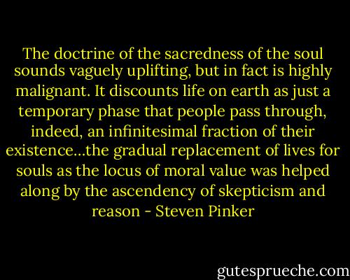 The doctrine of the sacredness of the soul sounds vaguely uplifting, but in fact is highly malignant. It discounts life on earth as just a temporary phase that people pass through, indeed, an infinitesimal fraction of their existence…the gradual replacement of lives for souls as the locus of moral value was helped along by the ascendency of skepticism and reason - Steven Pinker